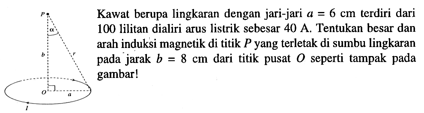 P alpha b r O a I Kawat berupa lingkaran dengan jari-jari a = 6 cm terdiri dari 100 lilitan dialiri arus listrik sebesar 40 A. Tentukan besar dan arah induksi magnetik di titik P yang terletak di sumbu lingkaran pada jarak b = 8 cm dari titik pusat O seperti tampak pada gambar!