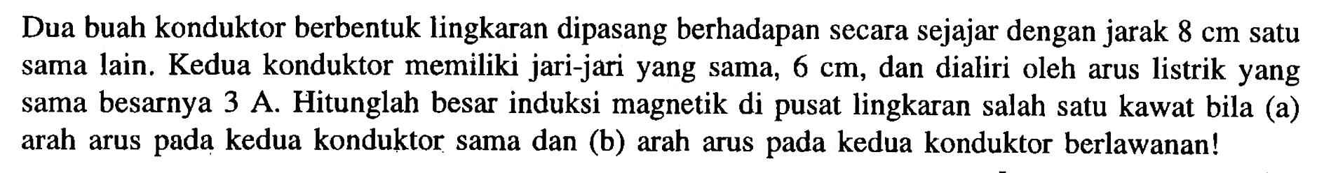 Dua buah konduktor berbentuk lingkaran dipasang berhadapan secara sejajar dengan jarak 8 cm satu sama lain. Kedua konduktor memiliki jari-jari yang sama, 6 cm, dan dialiri oleh arus listrik yang sama besarnya 3 A. Hitunglah besar induksi magnetik di pusat lingkaran salah satu kawat bila (a) arah arus pada kedua konduktor sama dan (b) arah arus pada kedua konduktor berlawanan!