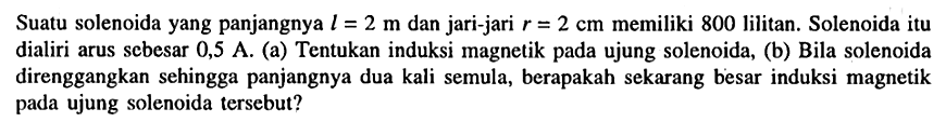 Suatu solenoida yang panjangnya l = 2 m dan jari-jari r =2 cm memiliki 800 lilitan. Solenoida itu dialiri arus scbesar 0,5 A. (a) Tentukan induksi magnetik pada ujung solenoida, (b) Bila solenoida direnggangkan sehingga panjangnya dua kali semula, berapakah sekarang besar induksi magnetik pada ujung solenoida tersebut?