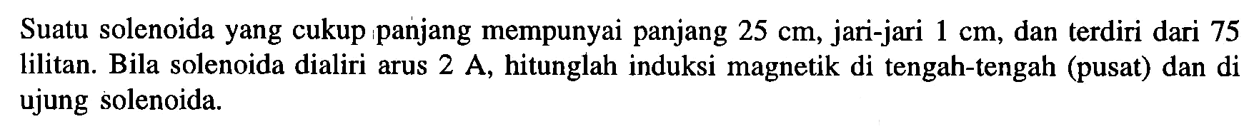 Suatu solenoida yang cukup panjang mempunyai panjang 25 cm, jari-jari 1 cm, dan terdiri dari 75 lilitan. Bila solenoida dialiri arus 2 A, hitunglah induksi magnetik di tengah-tengah (pusat) dan di ujung solenoida.