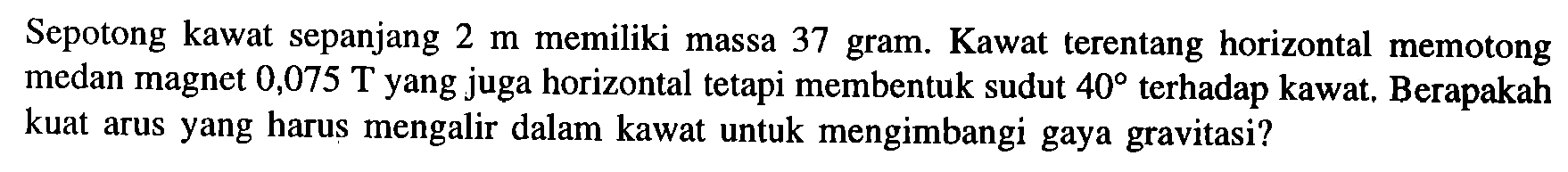 Sepotong kawat sepanjang 2 m memiliki massa 37 gram. Kawat terentang horizontal memotong medan magnet 0,075 T yang juga horizontal tetapi membentuk sudut 40 terhadap kawat, Berapakah kuat arus yang harus mengalir dalam kawat untuk mengimbangi gaya gravitasi?