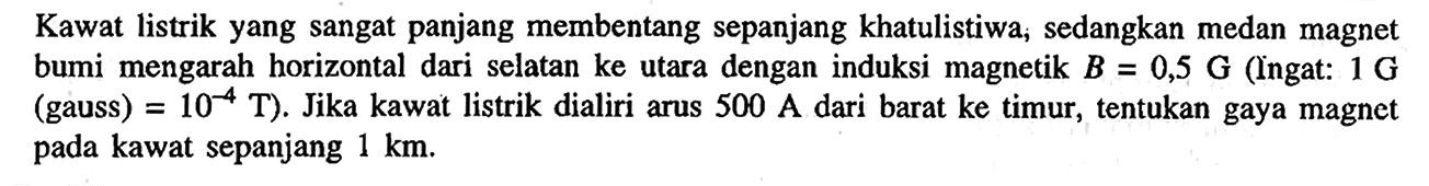 Kawat listrik yang sangat panjang membentang sepanjang khatulistiwa; sedangkan medan magnet bumi mengarah horizontal dari selatan ke utara dengan induksi magnetik B = 0,5 G (Ingat: 1 G (gauss) = 10^-4 T) Jika kawat listrik dialiri arus 500 A dari barat ke timur, tentukan gaya magnet pada kawat sepanjang 1 km.