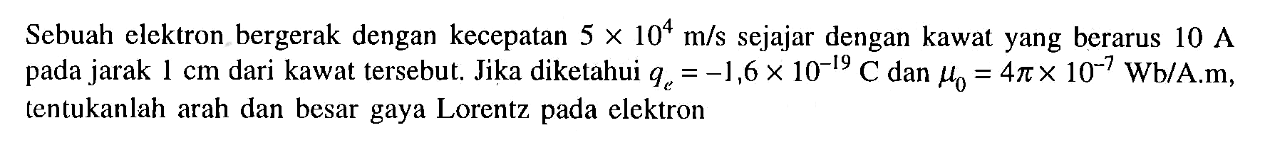 Sebuah elektron bergerak dengan kecepatan 5 x 10^4 m/s sejajar dengan kawat yang berarus 10 A pada jarak 1 cm dari kawat tersebut; Jika diketahui qe = -1,6 x 10^-19 C dan mu 0 = 4 pi x 10^-7 Wb/A.m, tentukanlah arah dan besar gaya Lorentz pada elektron