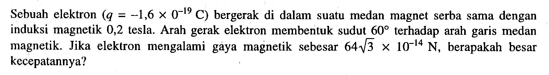 Sebuah elektron (q=-1,6 x 0^-19 C) bergerak di dalam suatu medan magnet serba sama dengan induksi magnetik 0,2 tesla. Arah gerak elektron membentuk sudut 60 terhadap arah garis medan magnetik. Jika elektron mengalami gaya magnetik sebesar 64 akar (3) x 10^-14 N, berapakah besar kecepatannya? 