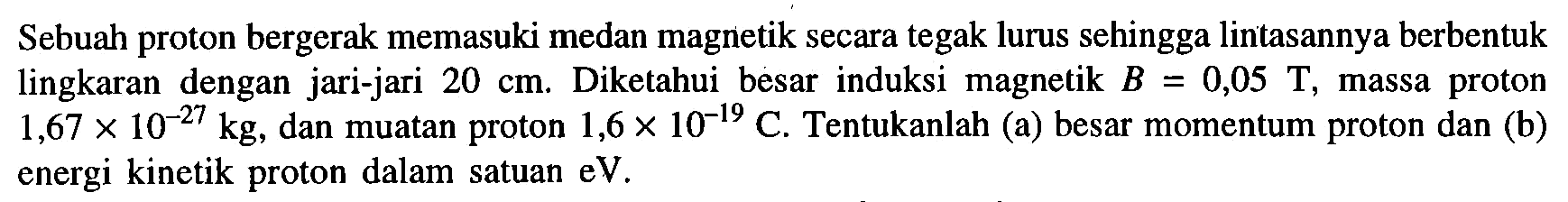 Sebuah proton bergerak memasuki medan magnetik secara tegak lurus sehingga lintasannya berbentuk lingkaran dengan jari-jari 20 cm. Diketahui besar induksi magnetik B = 0,05 T, massa proton = 1,67 x 10^(-27) kg, dan muatan proton 1,6 x 10^(-19) C. Tentukanlah (a) besar momentum proton dan (b) energi kinetik proton dalam satuan eV.