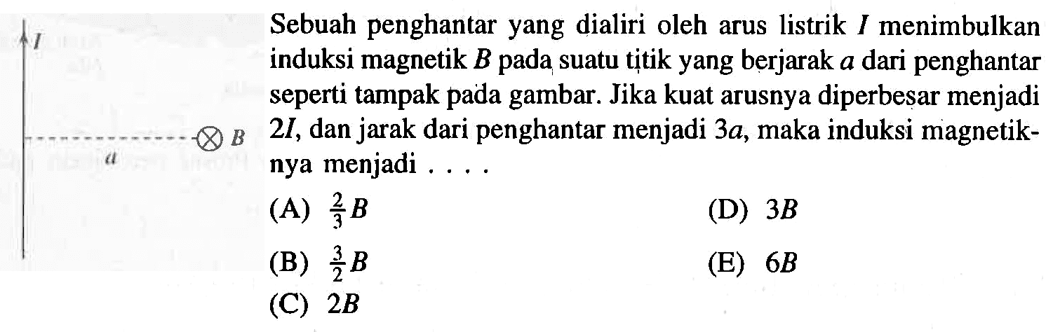 Sebuah penghantar yang dialiri oleh arus listrik I menimbulkan induksi magnetik B pada suatu titik yang berjarak a dari penghantar seperti tampak pada gambar. Jika kuat arusnya diperbesar menjadi 2I, dan jarak dari penghantar menjadi 3a, maka induksi magnetiknya menjadi ... I a B (A) 2/3 B (B) 3/2 B (C) 2B (D) 3B (E) 6B 