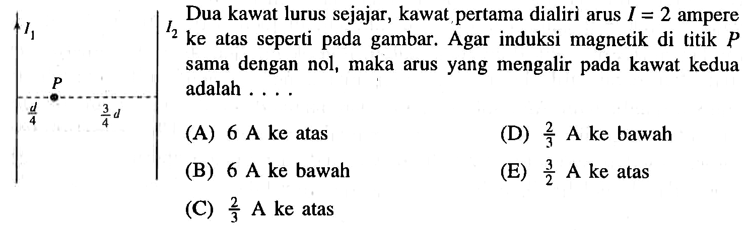 Dua kawat lurus sejajar, kawat pertama dialiri arus I = 2 ampere ke atas seperti pada gambar. Agar induksi magnetik di titik P sama dengan nol, maka arus yang mengalir kawat kedua P adalah . . . .