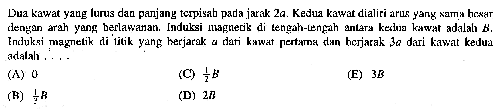 Dua kawat yang lurus dan panjang terpisah pada jarak 2a. Kedua kawat dialiri arus yang sama besar dengan arah yang berlawanan; Induksi magnetik di tengah-tengah antara kedua kawat adalah B. Induksi magnetik di titik yang berjarak a dari kawat pertama dan berjarak 3a dari kawat kedua adalah ..