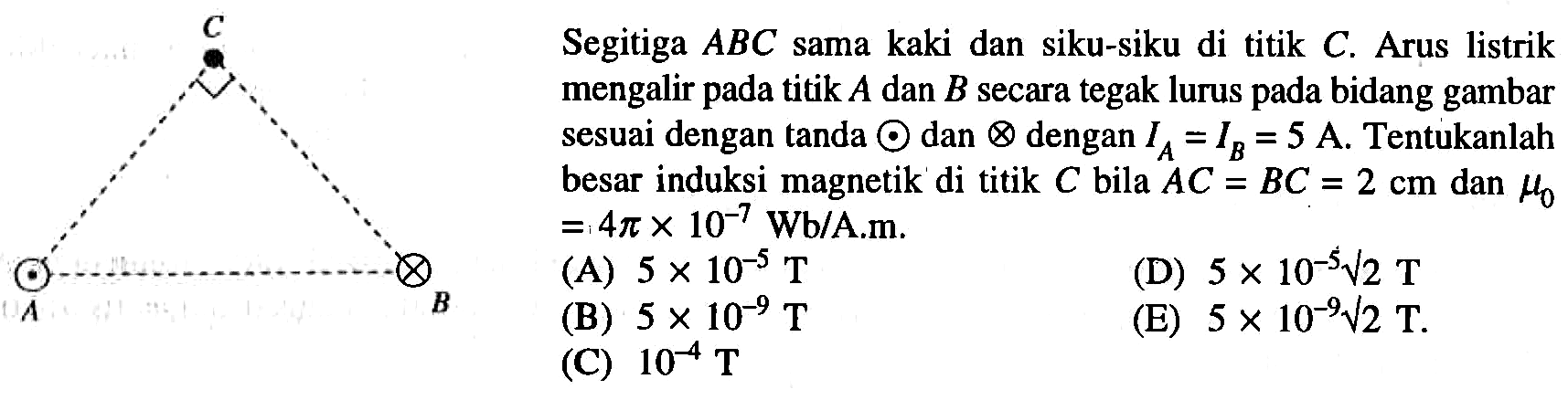 Segitiga ABC sama kaki dan siku-siku di titik C. Arus listrik mengalir pada titik A dan B secara tegak lurus pada bidang gambar sesuai dengan tanda . dan x dengan IA = IB = 5 A. Tentukanlah besar induksi magnetik di titik C bila AC = BC =2 cm dan muo = 4pi x 10^-7 Wb/A.m.