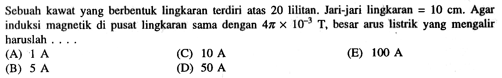 Sebuah kawat yang berbentuk lingkaran terdiri atas 20 lilitan. Jari-jari lingkaran = 10 cm. Agar induksi magnetik di pusat lingkaran sama dengan 4 pi x 10^-3 T, besar arus listrik yang mengalir haruslah ...