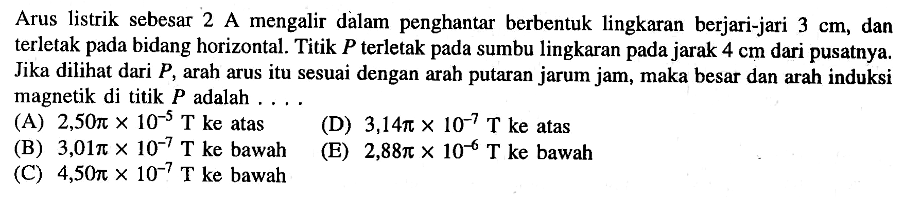 Arus listrik sebesar 2 A mengalir dalam penghantar berbentuk lingkaran berjari-jari 3 cm, dan terletak pada bidang horizontal. Titik P terletak pada sumbu lingkaran pada jarak 4 cm dari pusatnya. Jika dilihat dari P, arah arus itu sesuai dengan arah putaran jarum jam, maka besar dan arah induksi magnetik di titik P adalah . . . .