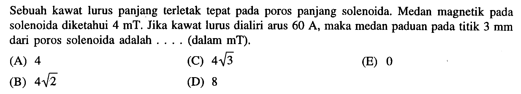 Sebuah kawat lurus panjang terletak tepat pada poros panjang solenoida Medan magnetik pada solenoida diketahui 4 mT. Jika kawat lurus dialiri arus 60 A, maka medan paduan pada titik 3 mm dari poros solenoida adalah (dalam mT)