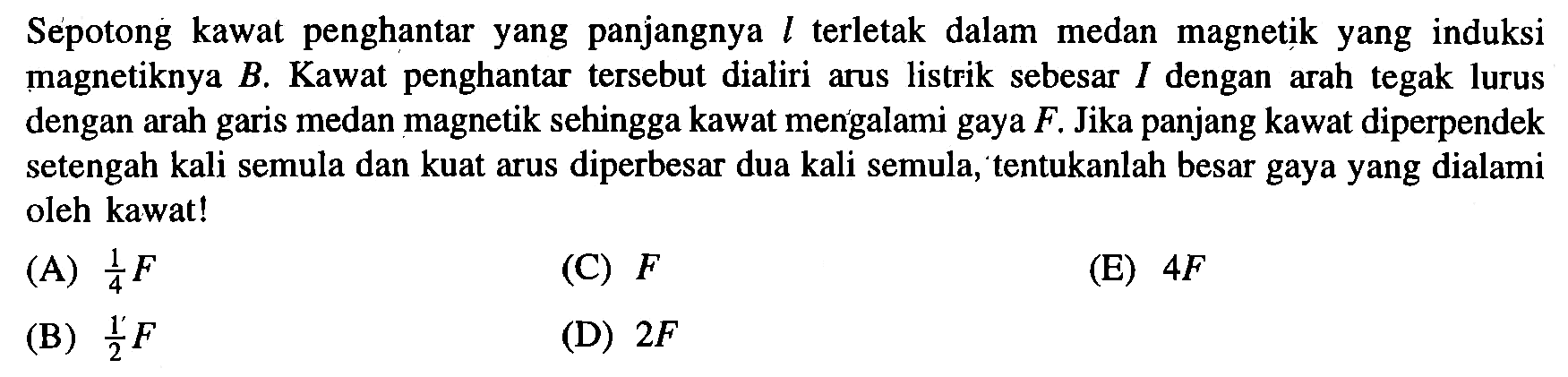 Sepotong kawat penghantar yang panjangnya L terletak dalam medan magnetik yang induksi magnetiknya B. Kawat penghantar tersebut dialiri arus listrik sebesar 1 dengan arah tegak lurus dengan arah garis medan magnetik sehingga kawat mengalami gaya F. Jika panjang kawat diperpendek setengah kali semula dan kuat arus diperbesar dua kali semula, tentukanlah besar gaya yang dialami oleh kawat!