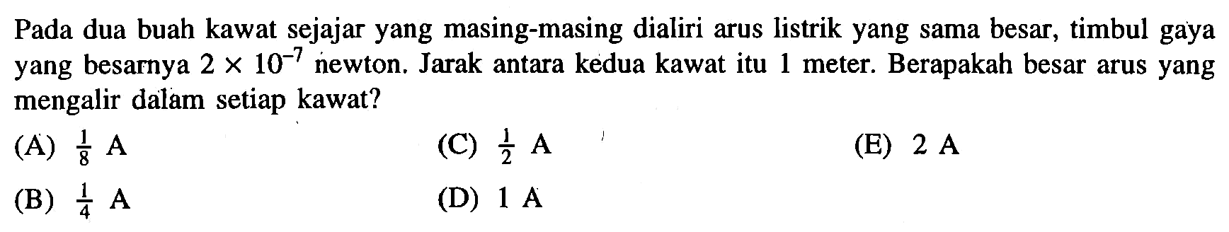 Pada dua buah kawat sejajar yang masing-masing dialiri arus listrik yang sama besar, timbul gaya yang besarnya 2 x 10^-7 newton. Jarak antara kedua kawat itu 1 meter. Berapakah besar arus yang mengalir dalam setiap kawat?