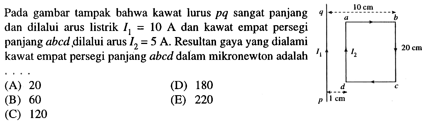 Pada gambar tampak bahwa kawat lurus pq sangat panjang dan dilalui arus listrik I1 = 10 A dan kawat empat persegi panjang abcd dilalui arus I2 = 5 A . Resultan gaya yang dialami kawat empat persegi panjang abcd dalam mikronewton adalah ....