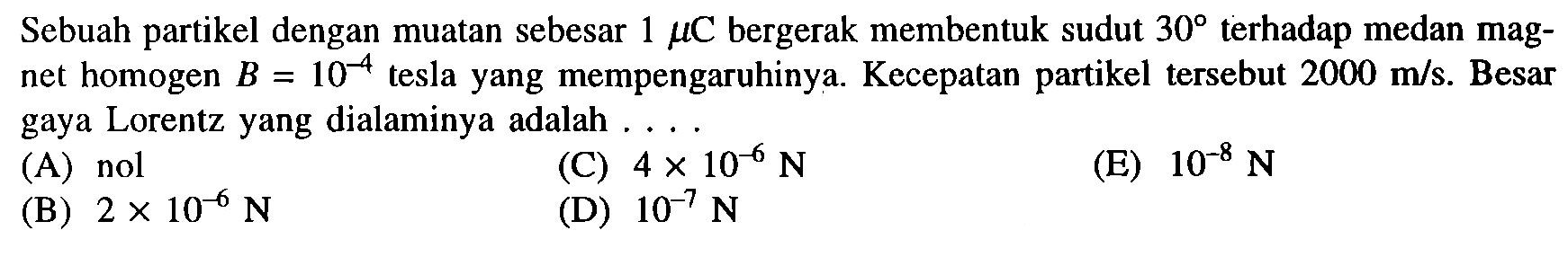 Sebuah partikel dengan muatan sebesar  1 mu  C  bergerak membentuk sudut  30  terhadap medan magnet homogen  B=10^-4  tesla yang mempengaruhinya. Kecepatan partikel tersebut  2000 m/s . Besar gaya Lorentz yang dialaminya adalah ....