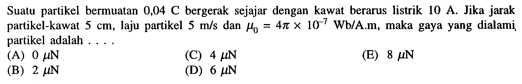 Suatu partikel bermuatan  0,04 C  bergerak sejajar dengan kawat berarus listrik  10 A . Jika jarak partikel-kawat  5 cm , laju partikel  5 m/s  dan  mu 0=4 pi x 10^-7 Wb/A . m , maka gaya yang dialami partikel adalah ....