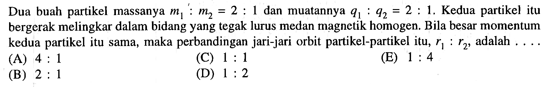 Dua buah partikel massanya m1:m2 = 2 : 1 dan muatannya q1:q2 = 2: 1. Kedua partikel itu bergerak melingkar dalam bidang yang tegak lurus medan magnetik homogen. Bila besar momentum kedua partikel itu sama, maka perbandingan jari-jari orbit partikel-partikel itu r1: r2 adalah