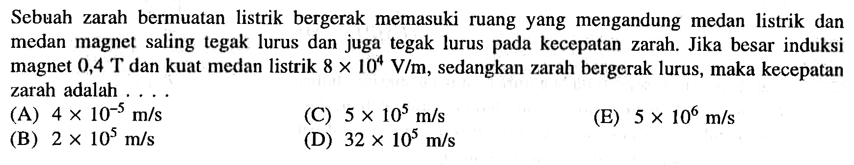 Sebuah zarah bermuatan listrik bergerak memasuki ruang yang mengandung medan listrik dan medan magnet saling tegak lurus dan juga tegak lurus pada kecepatan zarah. Jika besar induksi magnet 0,4 T dan kuat medan listrik 8 X 10^4 V/m, sedangkan zarah bergcrak lurus, maka kecepatan zarah adalah