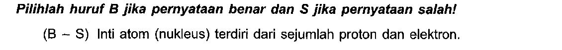 Pilihlah huruf B jika pernyataan benar dan S jika pernyataan salah! (B - S) Inti atom (nukleus) terdiri dari sejumlah proton dan elektron.