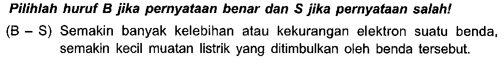 Pilihlah huruf B jika pernyataan benar dan S jika pernyataan salah! (B - S) Semakin banyak kelebihan atau kekurangan elektron suatu benda, semakin kecil muatan listrik yang ditimbulkan oleh benda tersebut.