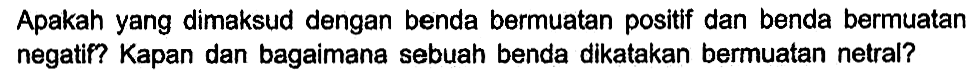 Apakah yang dimaksud dengan benda bermuatan positif dan benda bermuatan negatif? Kapan dan bagaimana sebuah benda dikatakan bermuatan netral?