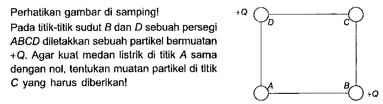 Perhatikan gambar di samping! Pada titik-titik sudut B dan D sebuah persegi ABCD diletakkan sebuah partikel bermuatan +Q. Agar kuat medan listrlk di tltik A sama dengan nol, tentukan muatan partikel di tltik yang harus diberikanl