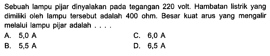 Sebuah lampu pijar dinyalakan pada tegangan 220 volt. Hambatan listrik yang dimiliki oleh lampu tersebut adalah 400 ohm. Besar kuat arus yang mengalir melalui lampu pijar adalah ....