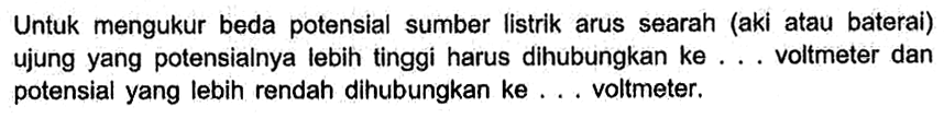 Untuk mengukur beda potensial sumber listrik arus searah (aki atau baterai) ujung yang potensialnya lebih tinggi harus dihubungkan ke ... voltmeter dan potensial yang lebih rendah dihubungkan ke ... voltmeter.