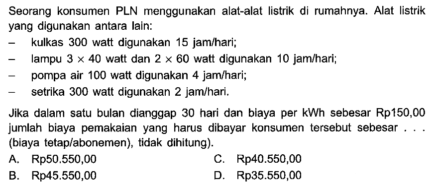 Seorang konsumen PLN menggunakan alat-alat listrik di rumahnya. Alat listrik yang digunakan antara lain: - kulkas 300 watt digunakan 15 jam/hari; - lampu 3 x 40 watt dan 2 X 60 watt digunakan 10 jam/hari; - pompa air 100 watt digunakan jam/hari; - setrika 300 watt digunakan 2 jam/hari. Jika dalam satu bulan dianggap 30 hari dan biaya per kWh sebesar Rp150,00 jumlah biaya pemakaian yang harus dibayar konsumen tersebut sebesar (biaya tetap/abonemen), tidak dihitung).