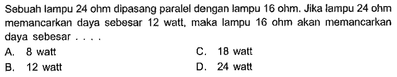 Sebuah lampu 24 ohm dipasang paralel dengan lampu 16 ohm. Jika lampu 24 ohm memancarkan daya sebesar 12 watt, maka lampu 16 ohm akan memancarkan daya sebesar . . . .