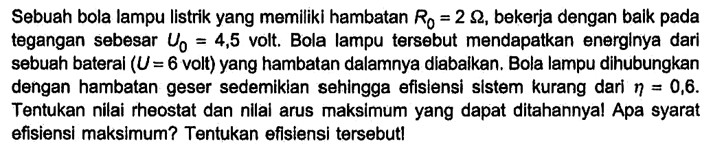 Sebuah bola lampu listrik yang memiliki hambatan Ro = 2 8 ohm, bekerja dengan balk pada tegangan sebesar Uo = 4,5 volt, Bola lampu tersebut mendapatkan energlnya dari sebuah bateral (U = 6 volt) yang hambatan dalamnya diabaikan, Bola lampu dihubungkan dengan hambatan geser sedemiklan sehingga efislensi slstem kurang dari n=0,6. Tentukan nilai rheostat dan nilal arus makslmum yang dapat ditahannya! Apa syarat efisiensl maksimum? Tentukan efisiensi tersebut!