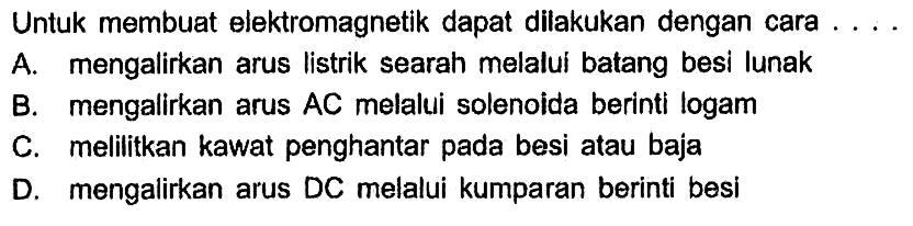 Untuk membuat elektromagnetik dapat dilakukan dengan cara  .... 
A. mengalirkan arus listrik searah melalui batang besi lunak
B. mengalirkan arus  A C  melalui solenoida berinti logam
C. melilitkan kawat penghantar pada besi atau baja
D. mengalirkan arus DC melalui kumparan berinti besi