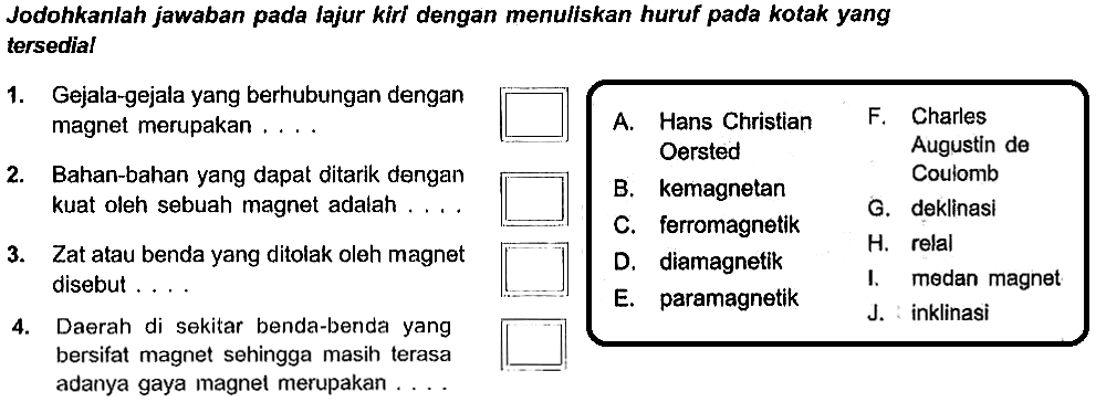 Jodohkanlah jawaban pada lajur kiri dengan menuliskan huruf pada kotak yang tersedial 1. Gejala-gejala yang berhubungan dengan magnet merupakan .... 2. Bahan-bahan yang dapat ditarik dengan kuat oleh sebuah magnet adalah .... 3. Zat atau benda yang ditolak oleh magnet disebut .... 4. Daerah di sekitar benda-benda yang bersifat magnet sehingga masih terasa adanya gaya magnet merupakan .... A. Hans Christian B. kemagnetan C. ferromagnetik D. diamagnetik E. paramagnetik F. Charles Augustin de Coulomb G. deklinasi H. relal I. medan magnet J. inklinasi