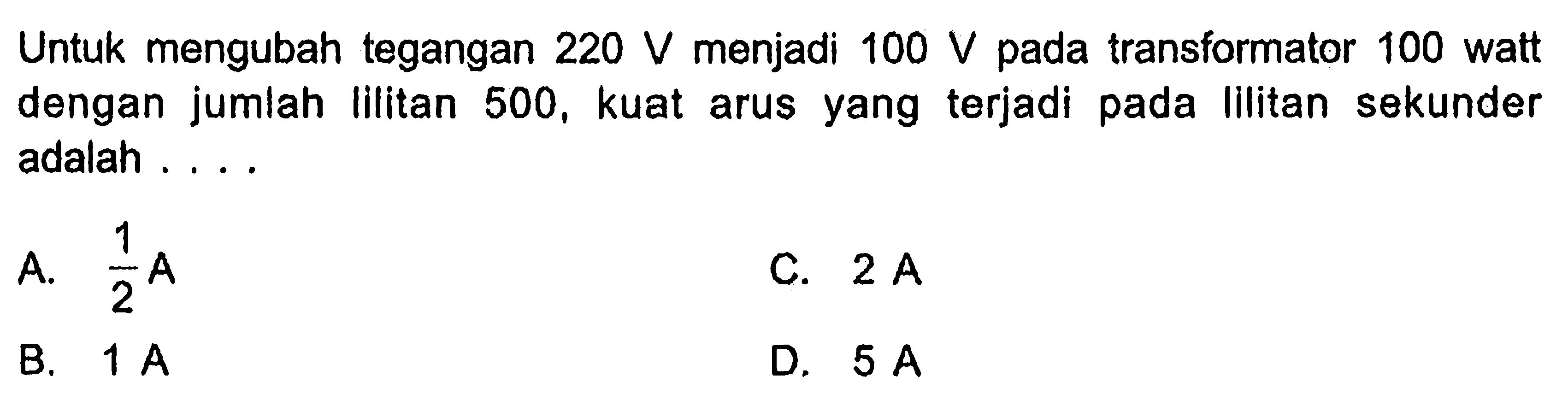 Untuk mengubah tegangan 220 V menjadi 100 V pada transformator 100 watt dengan jumlah lilitan 500, kuat arus yang terjadi pada lilitan sekunder adalah ....