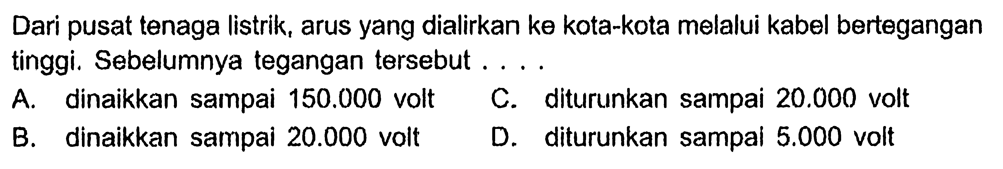 Dari pusat tenaga listrik, arus yang dialirkan ke kota-kota melalui kabel bertegangan tinggi. Sebelumnya tegangan tersebut ....
A. dinaikkan sampai 150.000 volt
C. diturunkan sampai 20.000 volt
B. dinaikkan sampai 20.000 volt
D. diturunkan sampai 5.000 volt