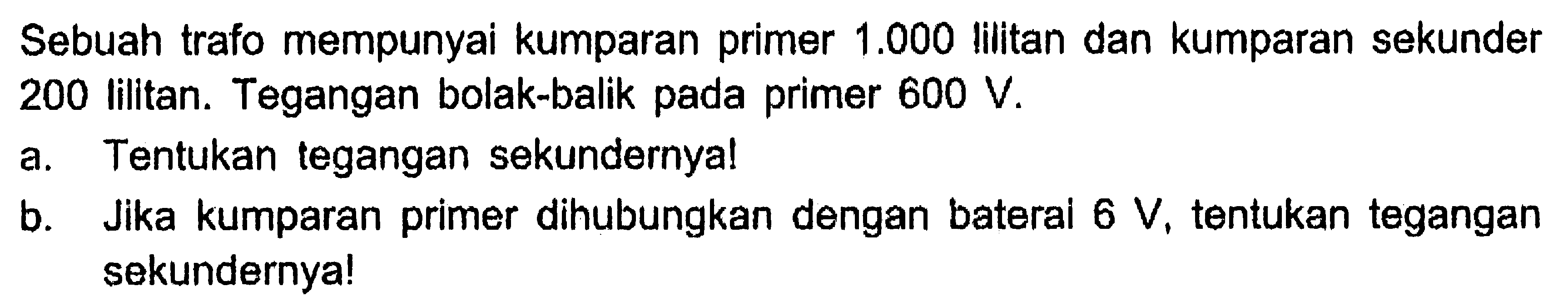 Sebuah trafo mempunyai kumparan primer 1.000 lilitan dan kumparan sekunder 200 lilitan. Tegangan bolak-balik pada primer 600 V. a. Tentukan tegangan sekundernya! b. Jika kumparan primer dihubungkan dengan bateral 6 V, tentukan tegangan sekundernya! 