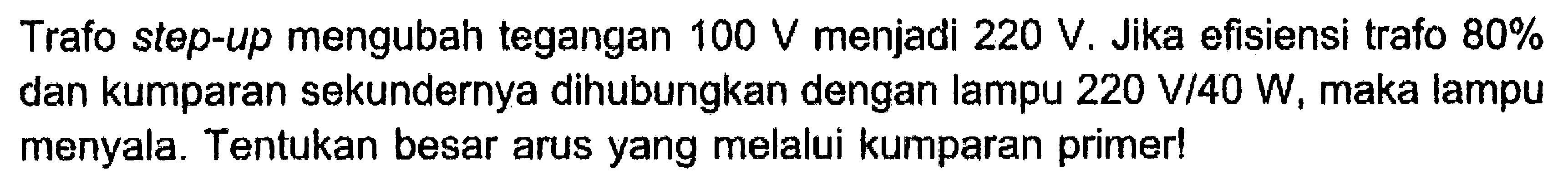 Trafo step-up mengubah tegangan  100 V  menjadi  220 V . Jika efisiensi trafo 80% dan kumparan sekundernya dihubungkan dengan lampu  220 V/40 W , maka lampu menyala. Tentukan besar arus yang melalui kumparan primer!