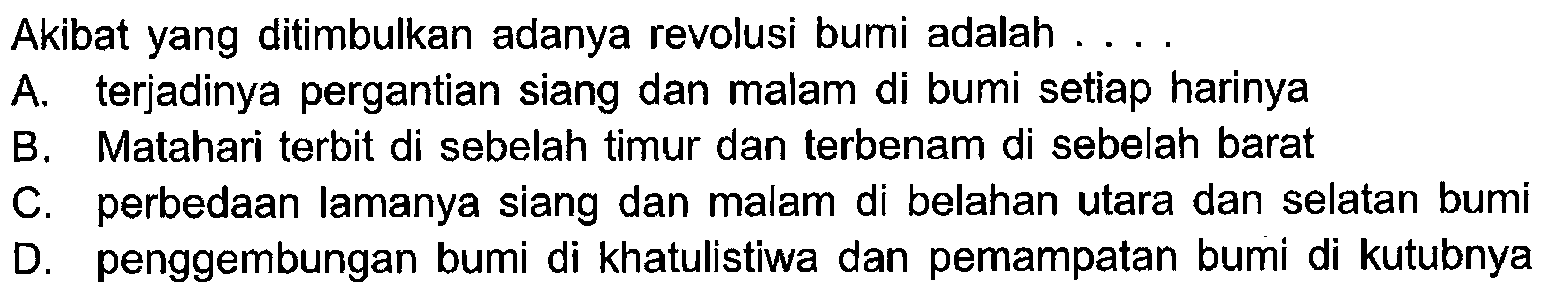 Akibat yang ditimbulkan adanya revolusi bumi adalah ....A. terjadinya pergantian siang dan malam di bumi setiap harinya B. Matahari terbit di sebelah timur dan terbenam di sebelah barat C. perbedaan lamanya siang dan malam di belahan utara dan selatan bumi D. penggembungan bumi di khatulistiwa dan pemampatan bumi di kutubnya