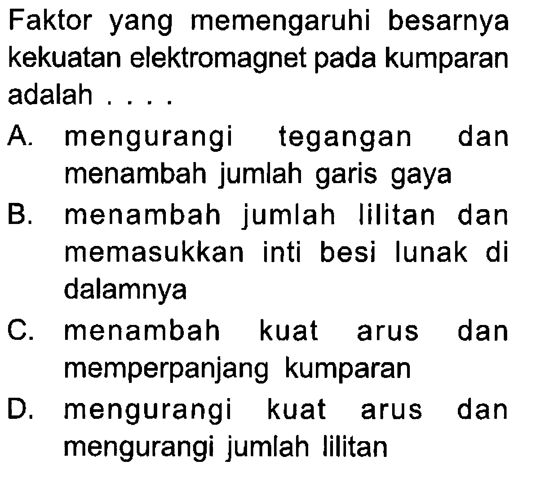 Faktor yang memengaruhi besarnya kekuatan elektromagnet pada kumparan adalah ....A. mengurangi tegangan dan menambah jumlah garis gaya B. menambah jumlah lilitan dan memasukkan inti besi lunak di dalamnya C. menambah kuat arus dan memperpanjang kumparan D. mengurangi kuat arus dan mengurangi jumlah lilitan 