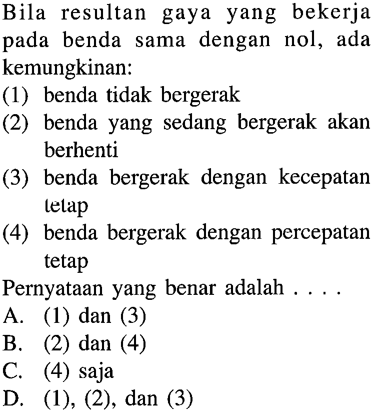 Bila resultan gaya yang bekerja pada benda sama dengan nol, ada kemungkinan: (1) benda tidak bergerak (2) benda yang sedang bergerak akan berhenti (3) benda bergerak dengan kecepatan lelap (4) benda bergerak dengan percepatan tetap Pernyataan yang benar adalah ...