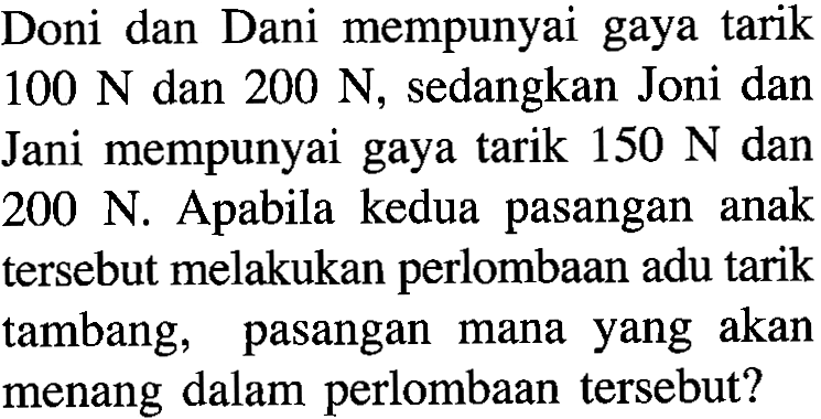 Doni dan Dani mempunyai gaya tarik 100 N dan 200 N, sedangkan Joni dan Jani mempunyai gaya tarik 150 N dan 200 N. Apabila kedua pasangan anak tersebut melakukan perlombaan adu tarik tambang, pasangan mana yang akan menang dalam perlombaan tersebut?