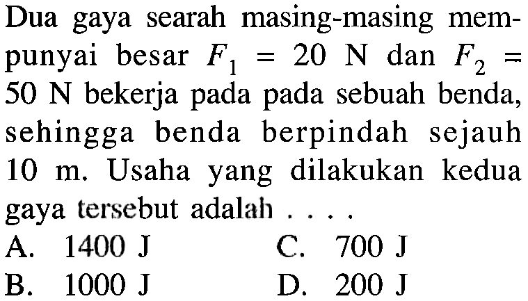 Dua gaya searah masing-masing mempunyai besar F1=20 N dan F2= 50 N bekerja pada pada sebuah benda, sehingga benda berpindah sejauh 10 m. Usaha yang dilakukan kedua gaya tersebut adalah ....