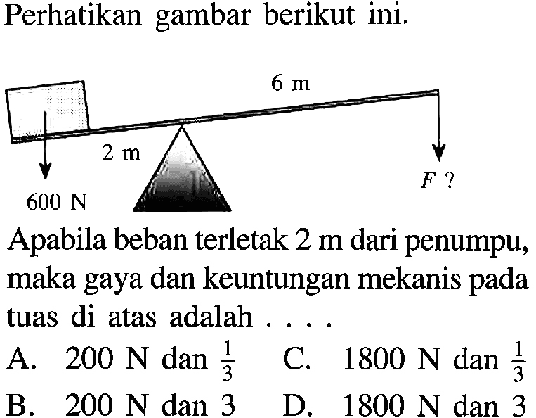 Perhatikan gambar berikut ini. 6 m 2 m F ? 600 N Apabila beban terletak 2 m dari penumpu, maka gaya dan keuntungan mekanis pada tuas di atas adalah . . . .