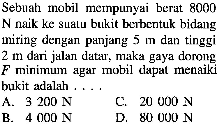 Sebuah mobil mempunyai berat 8000 N naik ke suatu bukit berbentuk bidang miring dengan panjang 5 m dan tinggi 2 m dari jalan datar, maka gaya dorong F minimum agar mobil dapat menaiki bukit adalah . . . .