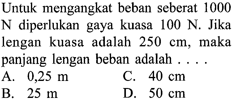 Untuk mengangkat beban seberat 1000 N diperlukan gaya kuasa 100 N. Jika lengan kuasa adalah 250 cm, maka panjang lengan beban adalah ...