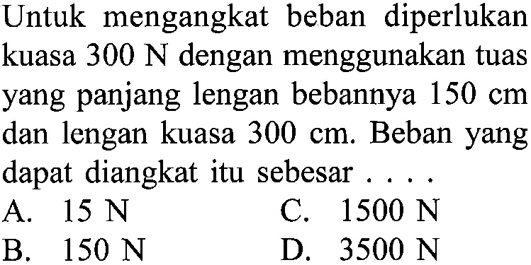 Untuk mengangkat beban diperlukan kuasa 300 N dengan menggunakan tuas yang panjang lengan bebannya 150 cm dan lengan kuasa 300 cm: Beban yang dapat diangkat itu sebesar ...