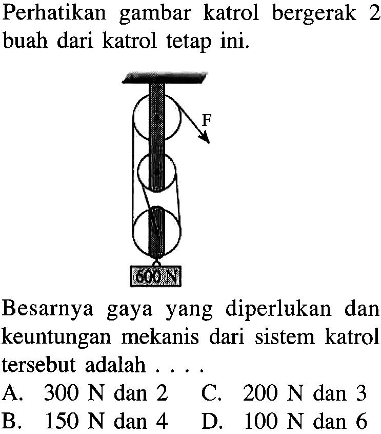 Perhatikan gambar katrol bergerak 2 buah dari katrol tetap ini. F 600 N Besarnya gaya yang diperlukan dan keuntungan mekanis dari sistem katrol tersebut adalah . . . .