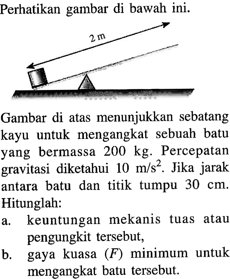 Perhatikan gambar di bawah ini. 2 m Gambar di atas menunjukkan sebatang kayu untuk mengangkat sebuah batu yang bermassa 200 kg. Percepatan gravitasi diketahui 10 m/s^2. Jika jarak antara batu dan titik tumpu 30 cm. Hitunglah: a. keuntungan mekanis tuas atau pengungkit tersebut, b. gaya kuasa (F) minimum untuk mengangkat batu tersebut.