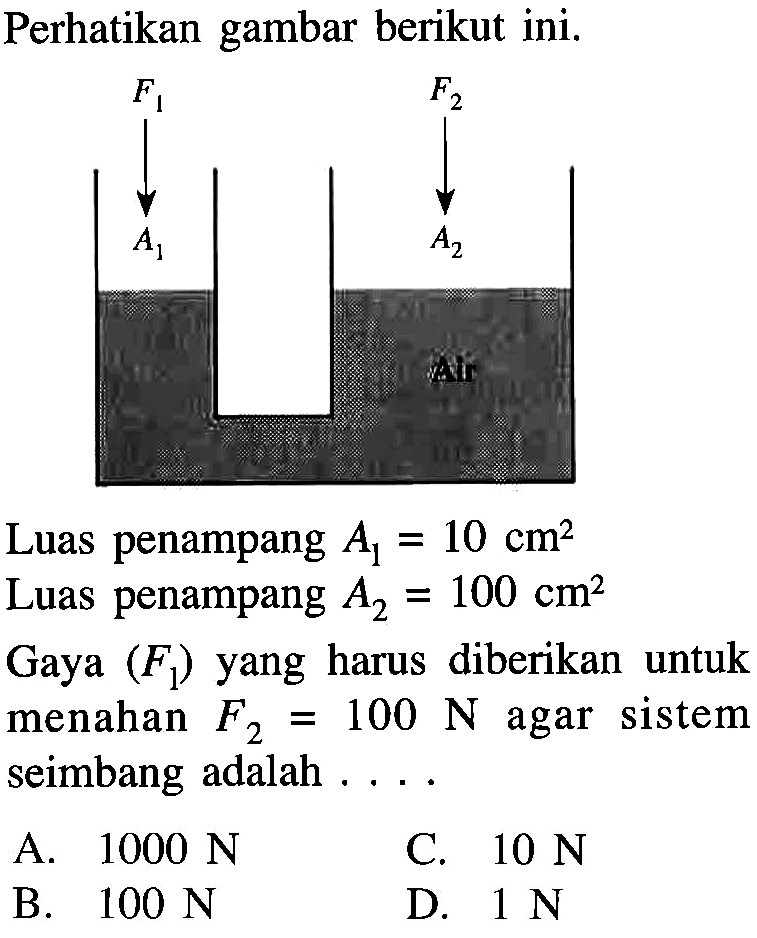 Perhatikan gambar berikut ini. 
F1 F2 A1 A2 Air 
Luas penampang A1= 10 cm^2
Luas penampang A2 = 100 cm^2 
Gaya (F1) yang harus  diberikan untuk menahan F2 = 100 N agar sistem seimbang adalah  .... 